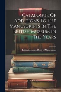 Cover image for Catalogue Of Additions To The Manuscripts In The British Museum In The Years