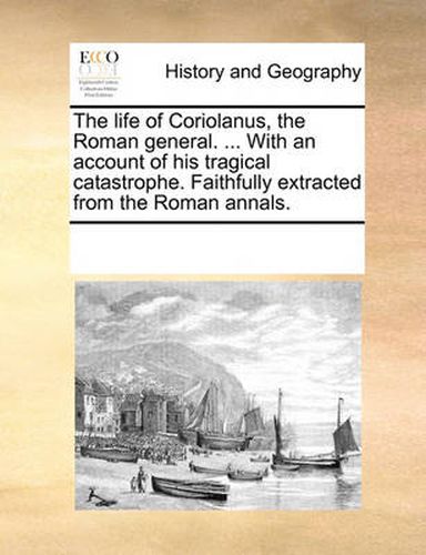 Cover image for The Life of Coriolanus, the Roman General. ... with an Account of His Tragical Catastrophe. Faithfully Extracted from the Roman Annals.