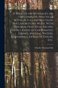 Cover image for A Treatise on Beverages, or, The Complete Practical Bottler. Full Instructions for Laboratory Work, With Original Practical Recipes for all Kinds of Carbonated Drinks, Mineral Waters, Flavorings, Extracts, Syrups, etc.