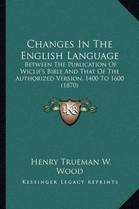 Cover image for Changes in the English Language: Between the Publication of Wiclif's Bible and That of the Authorized Version, 1400 to 1600 (1870)