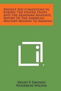 Cover image for Present Day Conditions in Europe; The United States and the Armenian Mandate; Report of the American Military Mission to Armenia