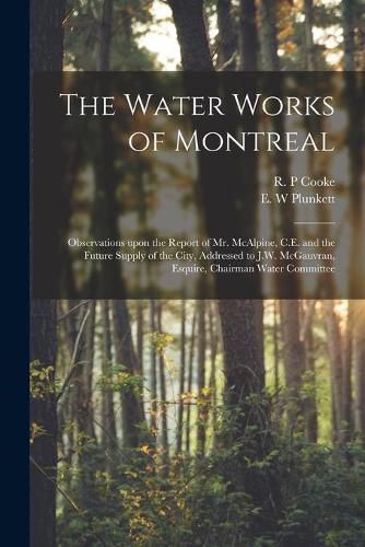 Cover image for The Water Works of Montreal [microform]: Observations Upon the Report of Mr. McAlpine, C.E. and the Future Supply of the City, Addressed to J.W. McGauvran, Esquire, Chairman Water Committee