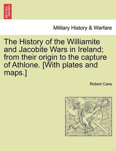 Cover image for The History of the Williamite and Jacobite Wars in Ireland; From Their Origin to the Capture of Athlone. [With Plates and Maps.]