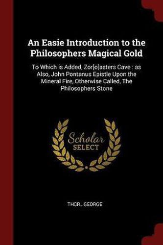 Cover image for An Easie Introduction to the Philosophers Magical Gold: To Which Is Added, Zor[o]asters Cave: As Also, John Pontanus Epistle Upon the Mineral Fire, Otherwise Called, the Philosophers Stone