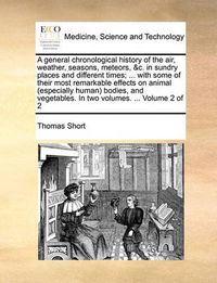 Cover image for A General Chronological History of the Air, Weather, Seasons, Meteors, &C. in Sundry Places and Different Times; ... with Some of Their Most Remarkable Effects on Animal (Especially Human Bodies, and Vegetables. in Two Volumes. ... Volume 2 of 2