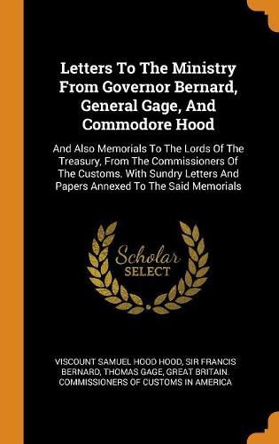 Letters to the Ministry from Governor Bernard, General Gage, and Commodore Hood: And Also Memorials to the Lords of the Treasury, from the Commissioners of the Customs. with Sundry Letters and Papers Annexed to the Said Memorials