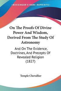 Cover image for On The Proofs Of Divine Power And Wisdom, Derived From The Study Of Astronomy: And On The Evidence, Doctrines, And Precepts Of Revealed Religion (1827)