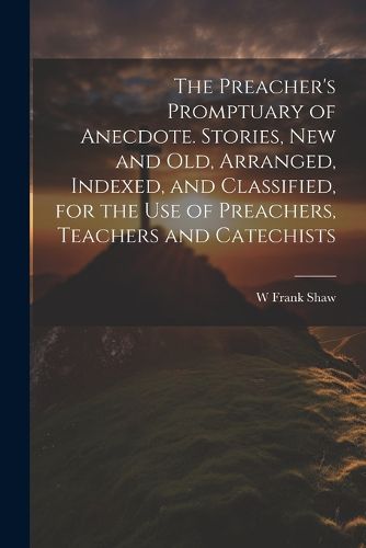 Cover image for The Preacher's Promptuary of Anecdote. Stories, new and old, Arranged, Indexed, and Classified, for the use of Preachers, Teachers and Catechists