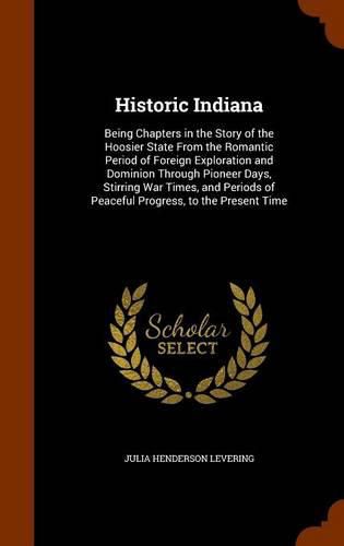 Cover image for Historic Indiana: Being Chapters in the Story of the Hoosier State from the Romantic Period of Foreign Exploration and Dominion Through Pioneer Days, Stirring War Times, and Periods of Peaceful Progress, to the Present Time