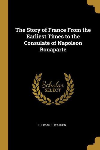 Cover image for The Story of France From the Earliest Times to the Consulate of Napoleon Bonaparte