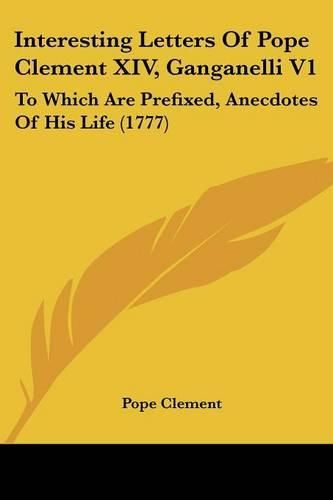 Cover image for Interesting Letters of Pope Clement XIV, Ganganelli V1: To Which Are Prefixed, Anecdotes of His Life (1777)