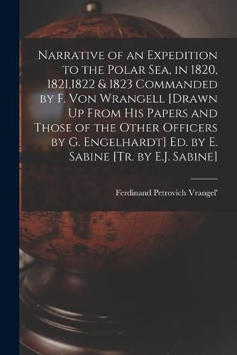 Cover image for Narrative of an Expedition to the Polar Sea, in 1820, 1821,1822 & 1823 Commanded by F. Von Wrangell [Drawn Up From His Papers and Those of the Other Officers by G. Engelhardt] Ed. by E. Sabine [Tr. by E.J. Sabine]