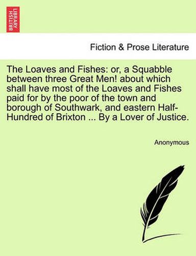 Cover image for The Loaves and Fishes: Or, a Squabble Between Three Great Men! about Which Shall Have Most of the Loaves and Fishes Paid for by the Poor of the Town and Borough of Southwark, and Eastern Half-Hundred of Brixton ... by a Lover of Justice.