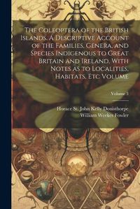 Cover image for The Coleoptera of the British Islands. A Descriptive Account of the Families, Genera, and Species Indigenous to Great Britain and Ireland, With Notes as to Localities, Habitats, etc Volume; Volume 3