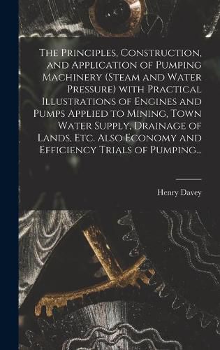 Cover image for The Principles, Construction, and Application of Pumping Machinery (steam and Water Pressure) With Practical Illustrations of Engines and Pumps Applied to Mining, Town Water Supply, Drainage of Lands, Etc. Also Economy and Efficiency Trials of Pumping...