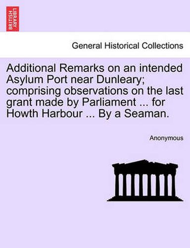 Cover image for Additional Remarks on an Intended Asylum Port Near Dunleary; Comprising Observations on the Last Grant Made by Parliament ... for Howth Harbour ... by a Seaman.