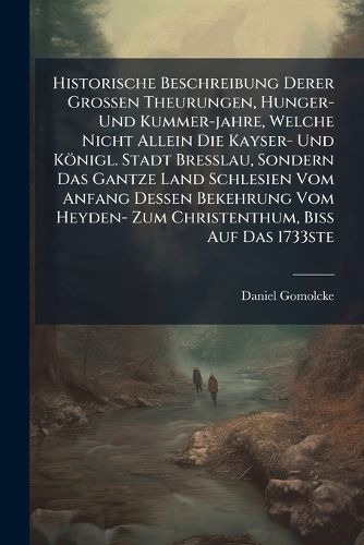 Cover image for Historische Beschreibung Derer Grossen Theurungen, Hunger- Und Kummer-Jahre, Welche Nicht Allein Die Kayser- Und K Nigl. Stadt Bre Lau, Sondern Das Gantze Land Schlesien Vom Anfang Dessen Bekehrung Vom Heyden- Zum Christenthum, Bi Auf Das 1733ste...