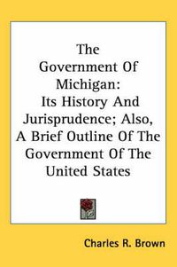 Cover image for The Government Of Michigan: Its History And Jurisprudence; Also, A Brief Outline Of The Government Of The United States