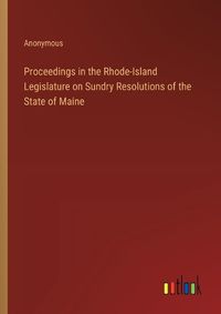 Cover image for Proceedings in the Rhode-Island Legislature on Sundry Resolutions of the State of Maine