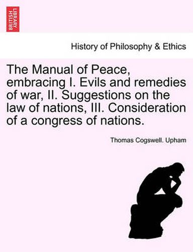 Cover image for The Manual of Peace, Embracing I. Evils and Remedies of War, II. Suggestions on the Law of Nations, III. Consideration of a Congress of Nations.