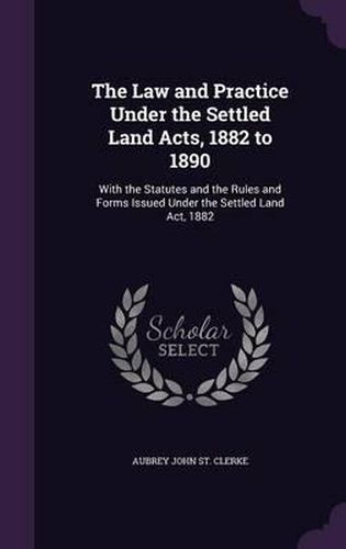 The Law and Practice Under the Settled Land Acts, 1882 to 1890: With the Statutes and the Rules and Forms Issued Under the Settled Land ACT, 1882