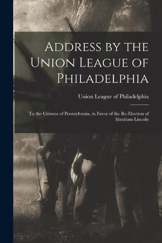 Cover image for Address by the Union League of Philadelphia: to the Citizens of Pennsylvania, in Favor of the Re-election of Abraham Lincoln
