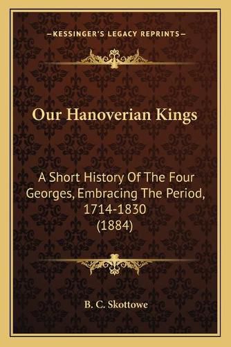 Cover image for Our Hanoverian Kings: A Short History of the Four Georges, Embracing the Period, 1714-1830 (1884)