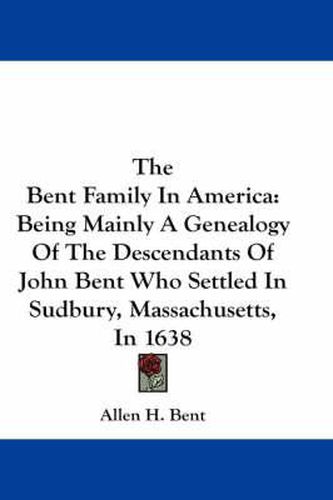 Cover image for The Bent Family in America: Being Mainly a Genealogy of the Descendants of John Bent Who Settled in Sudbury, Massachusetts, in 1638