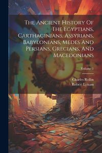 Cover image for The Ancient History Of The Egyptians, Carthaginians, Assyrians, Babylonians, Medes And Persians, Grecians, And Macedonians; Volume 1