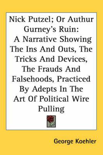 Cover image for Nick Putzel; Or Authur Gurney's Ruin: A Narrative Showing the Ins and Outs, the Tricks and Devices, the Frauds and Falsehoods, Practiced by Adepts in the Art of Political Wire Pulling