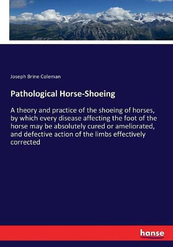 Cover image for Pathological Horse-Shoeing: A theory and practice of the shoeing of horses, by which every disease affecting the foot of the horse may be absolutely cured or ameliorated, and defective action of the limbs effectively corrected