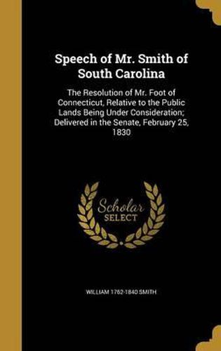 Cover image for Speech of Mr. Smith of South Carolina: The Resolution of Mr. Foot of Connecticut, Relative to the Public Lands Being Under Consideration; Delivered in the Senate, February 25, 1830