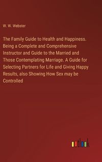Cover image for The Family Guide to Health and Happiness. Being a Complete and Comprehensive Instructor and Guide to the Married and Those Contemplating Marriage. A Guide for Selecting Partners for Life and Giving Happy Results, also Showing How Sex may be Controlled