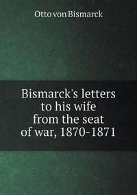 Cover image for Bismarck's letters to his wife from the seat of war, 1870-1871