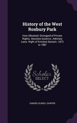 Cover image for History of the West Roxbury Park: How Obtained. Disregard of Private Rights. Absolute Injustice. Arbitrary Laws. Right of Eminent Domain. 1873 to 1887