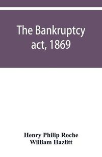 Cover image for The Bankruptcy act, 1869; the Debtors act, 1869; the Insolvent debtors and bankruptcy repeal act, 1869: Together with the general rules and orders in bankruptcy, at common law and in the county courts