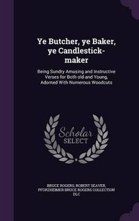 Cover image for Ye Butcher, Ye Baker, Ye Candlestick-Maker: Being Sundry Amusing and Instructive Verses for Both Old and Young, Adorned with Numerous Woodcuts