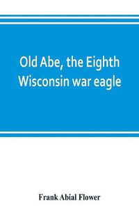 Cover image for Old Abe, the Eighth Wisconsin war eagle: a full account of his capture and enlistment, exploits in war and honorable as well as useful career in peace