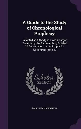 Cover image for A Guide to the Study of Chronological Prophecy: Selected and Abridged from a Larger Treatise by the Same Author, Entitled a Dissertation on the Prophetic Scriptures, &C. &C.