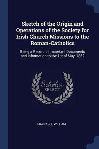 Sketch of the Origin and Operations of the Society for Irish Church Missions to the Roman-Catholics: Being a Record of Important Documents and Information to the 1st of May, 1852