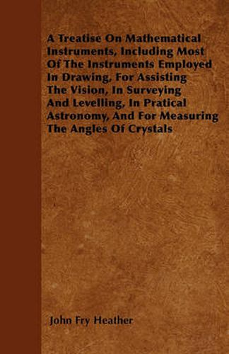 A Treatise On Mathematical Instruments, Including Most Of The Instruments Employed In Drawing, For Assisting The Vision, In Surveying And Levelling, In Pratical Astronomy, And For Measuring The Angles Of Crystals