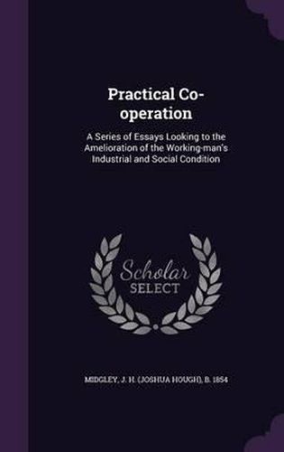 Cover image for Practical Co-Operation: A Series of Essays Looking to the Amelioration of the Working-Man's Industrial and Social Condition