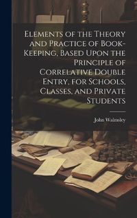 Cover image for Elements of the Theory and Practice of Book-keeping, Based Upon the Principle of Correlative Double Entry, for Schools, Classes, and Private Students