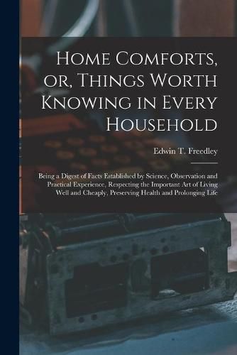 Cover image for Home Comforts, or, Things Worth Knowing in Every Household: Being a Digest of Facts Established by Science, Observation and Practical Experience, Respecting the Important Art of Living Well and Cheaply, Preserving Health and Prolonging Life