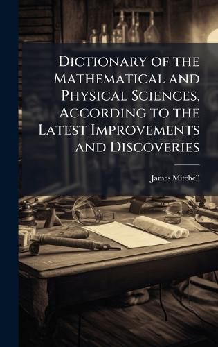 Cover image for Dictionary of the Mathematical and Physical Sciences, According to the Latest Improvements and Discoveries
