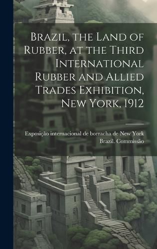 Cover image for Brazil, the Land of Rubber, at the Third International Rubber and Allied Trades Exhibition, New York, 1912