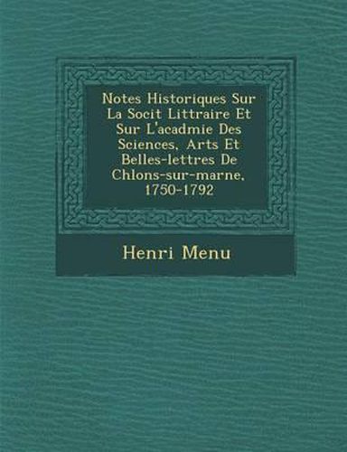 Notes Historiques Sur La Soci T Litt Raire Et Sur L'Acad Mie Des Sciences, Arts Et Belles-Lettres de Ch Lons-Sur-Marne, 1750-1792