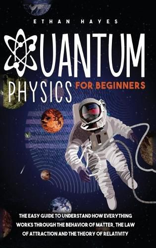 Quantum Physics for Beginners: The Easy Guide to Understand how Everything Works through the Behavior of Matter, the Law of Attraction and the Theory of Relativity