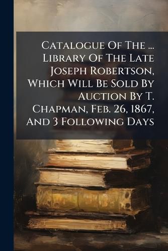 Cover image for Catalogue of the ... Library of the Late Joseph Robertson, Which Will Be Sold by Auction by T. Chapman, Feb. 26, 1867, and 3 Following Days