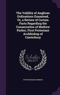 Cover image for The Validity of Anglican Ordinations Examined, Or, a Review of Certain Facts Regarding the Consecration of Mathew Parker, First Protestant Archbishop of Canterbury